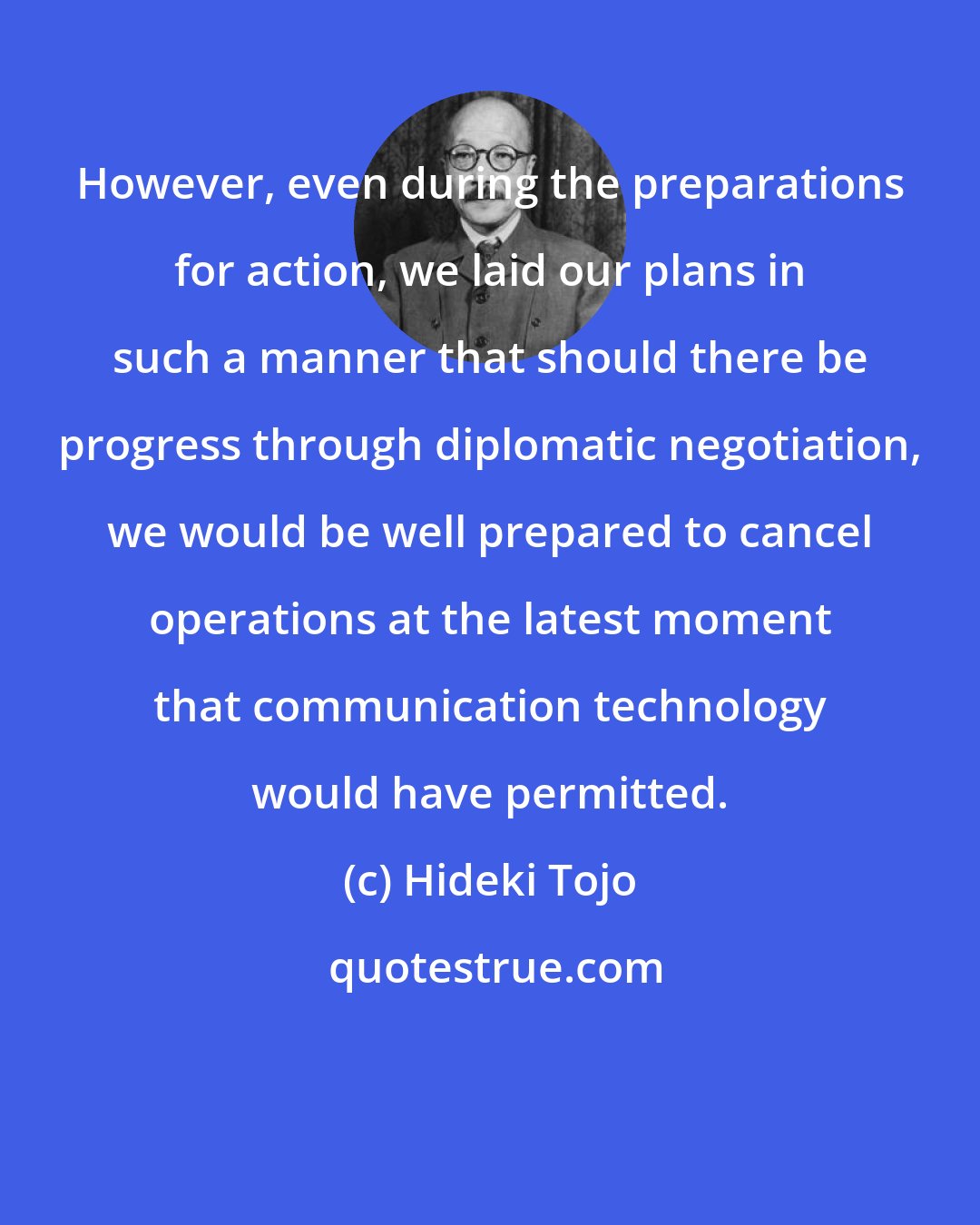 Hideki Tojo: However, even during the preparations for action, we laid our plans in such a manner that should there be progress through diplomatic negotiation, we would be well prepared to cancel operations at the latest moment that communication technology would have permitted.
