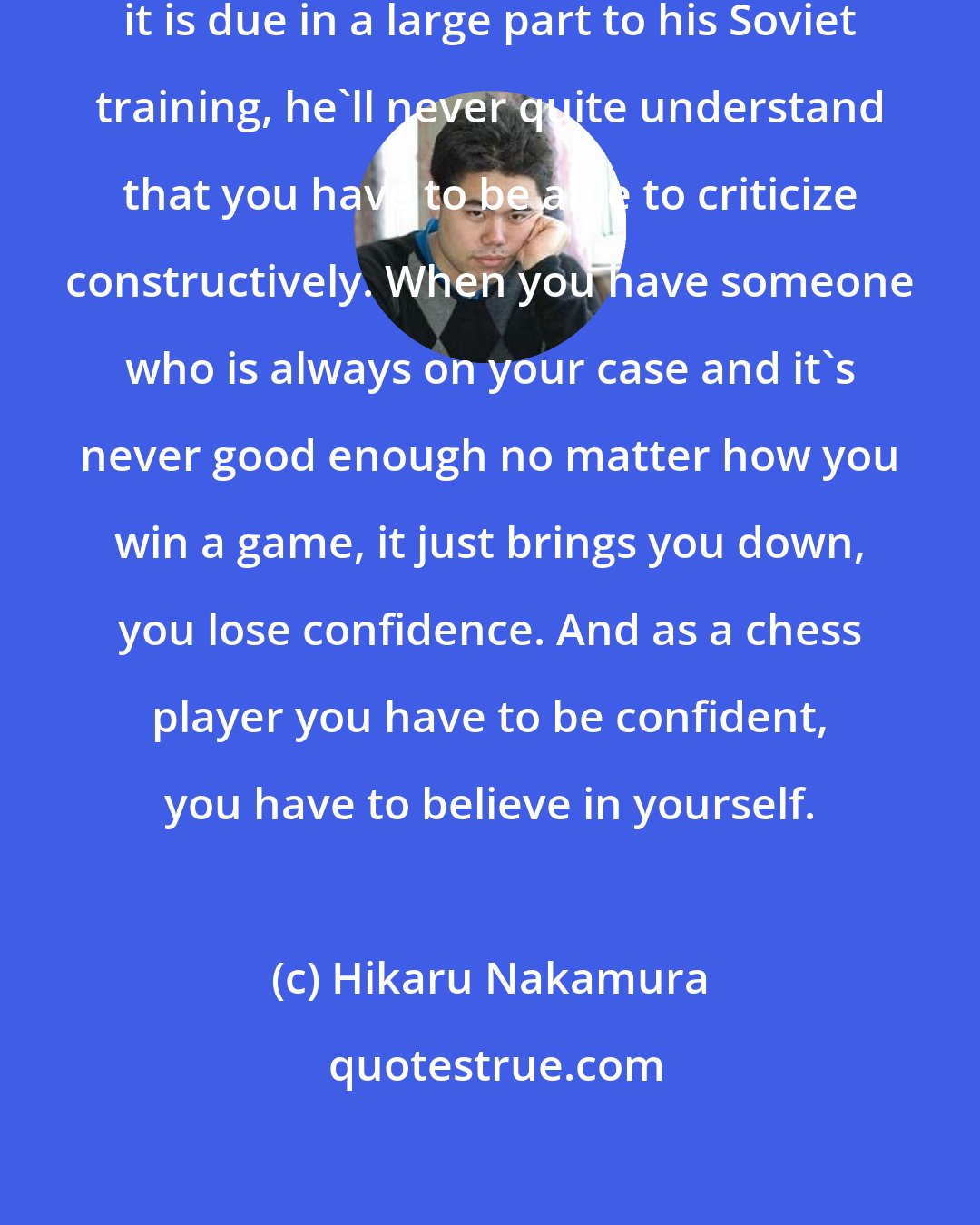 Hikaru Nakamura: One thing with Garry, and I think it is due in a large part to his Soviet training, he'll never quite understand that you have to be able to criticize constructively. When you have someone who is always on your case and it's never good enough no matter how you win a game, it just brings you down, you lose confidence. And as a chess player you have to be confident, you have to believe in yourself.