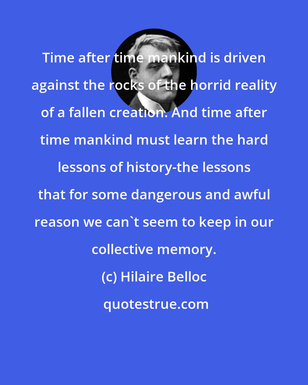 Hilaire Belloc: Time after time mankind is driven against the rocks of the horrid reality of a fallen creation. And time after time mankind must learn the hard lessons of history-the lessons that for some dangerous and awful reason we can't seem to keep in our collective memory.