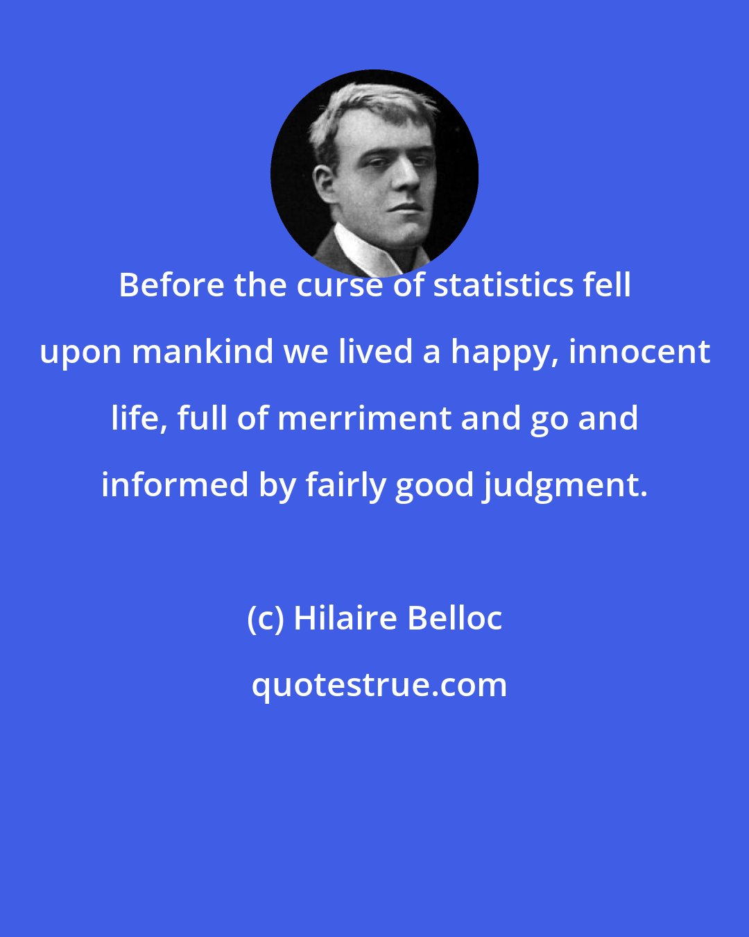 Hilaire Belloc: Before the curse of statistics fell upon mankind we lived a happy, innocent life, full of merriment and go and informed by fairly good judgment.