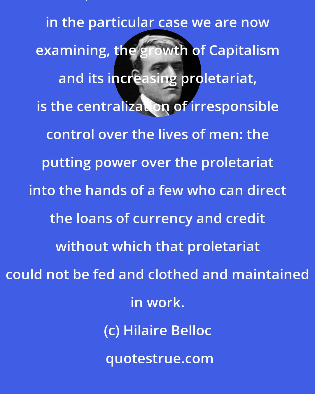 Hilaire Belloc: But though Usury is in itself immoral, and justly condemned by every ethical code, its chief and worst defect in the particular case we are now examining, the growth of Capitalism and its increasing proletariat, is the centralization of irresponsible control over the lives of men: the putting power over the proletariat into the hands of a few who can direct the loans of currency and credit without which that proletariat could not be fed and clothed and maintained in work.