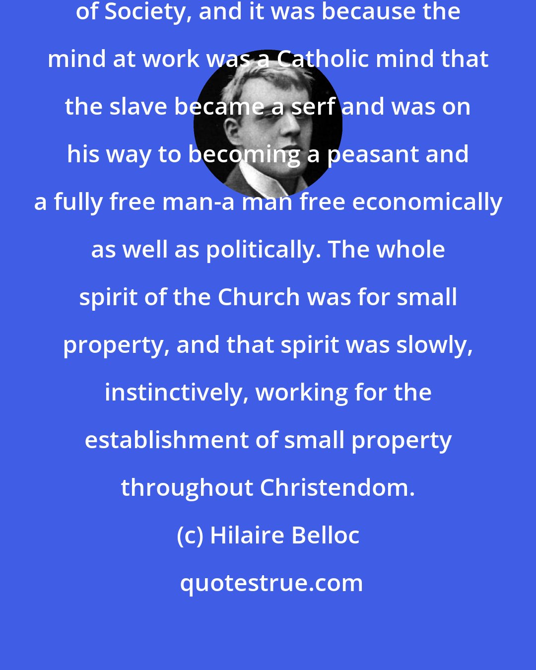 Hilaire Belloc: It is Mind which determines the change of Society, and it was because the mind at work was a Catholic mind that the slave became a serf and was on his way to becoming a peasant and a fully free man-a man free economically as well as politically. The whole spirit of the Church was for small property, and that spirit was slowly, instinctively, working for the establishment of small property throughout Christendom.