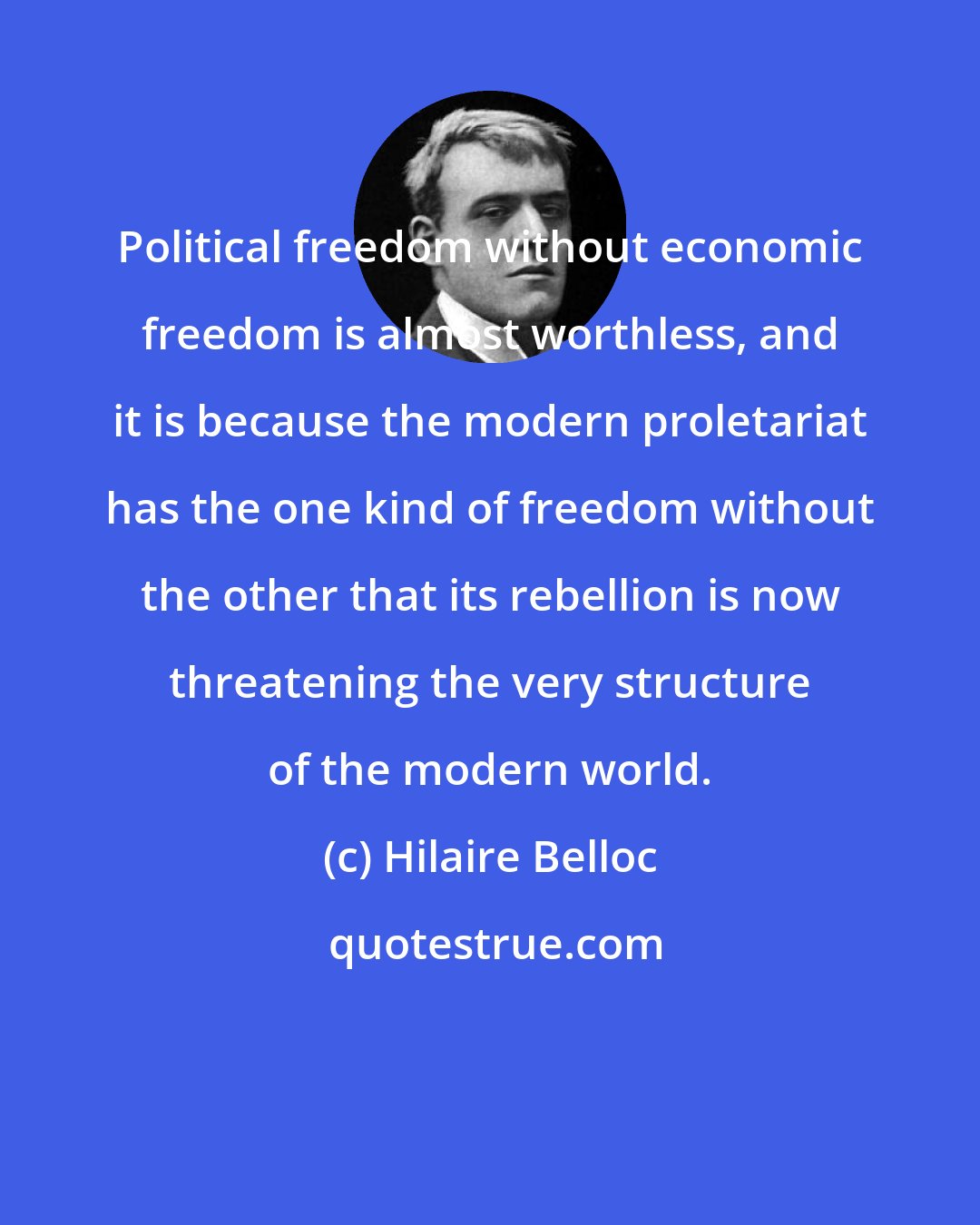 Hilaire Belloc: Political freedom without economic freedom is almost worthless, and it is because the modern proletariat has the one kind of freedom without the other that its rebellion is now threatening the very structure of the modern world.