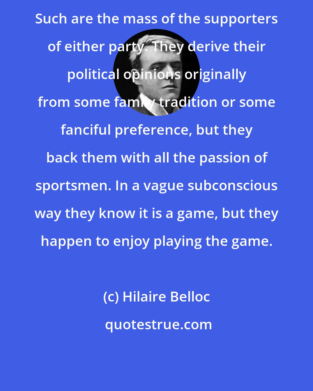 Hilaire Belloc: Such are the mass of the supporters of either party. They derive their political opinions originally from some family tradition or some fanciful preference, but they back them with all the passion of sportsmen. In a vague subconscious way they know it is a game, but they happen to enjoy playing the game.
