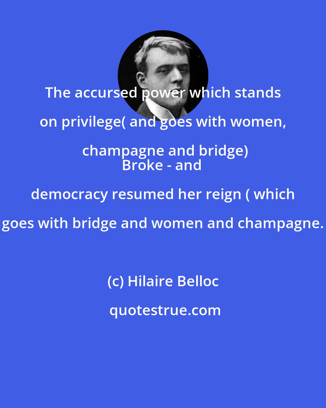 Hilaire Belloc: The accursed power which stands on privilege( and goes with women, champagne and bridge)
Broke - and democracy resumed her reign ( which goes with bridge and women and champagne.