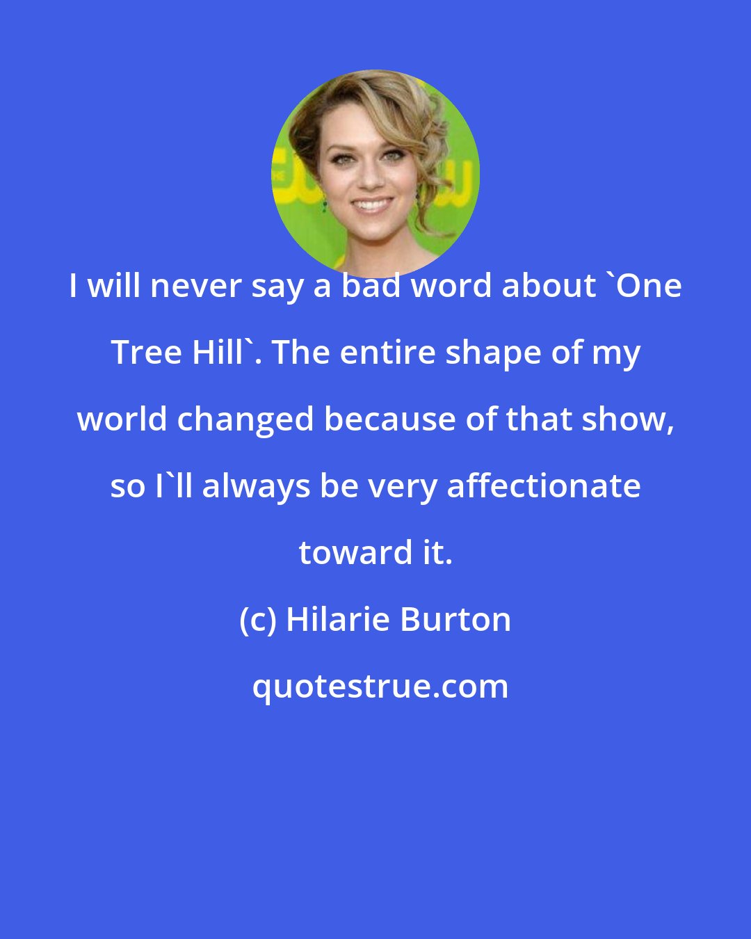 Hilarie Burton: I will never say a bad word about 'One Tree Hill'. The entire shape of my world changed because of that show, so I'll always be very affectionate toward it.