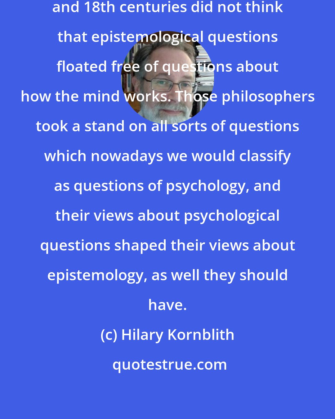 Hilary Kornblith: The great philosophers of the 17th and 18th centuries did not think that epistemological questions floated free of questions about how the mind works. Those philosophers took a stand on all sorts of questions which nowadays we would classify as questions of psychology, and their views about psychological questions shaped their views about epistemology, as well they should have.