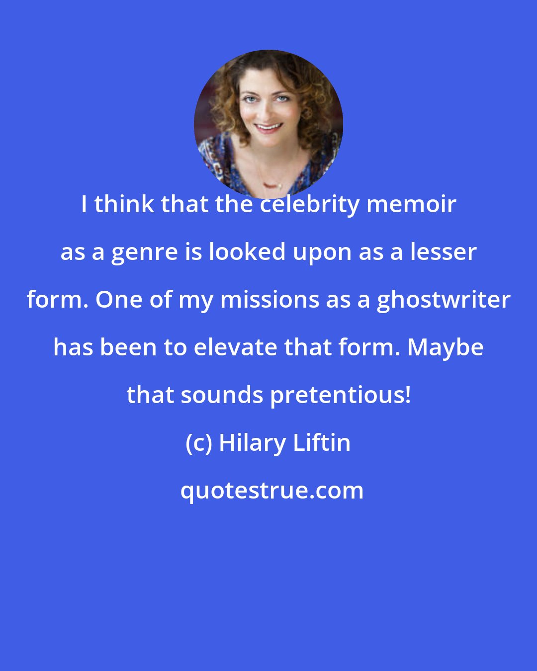 Hilary Liftin: I think that the celebrity memoir as a genre is looked upon as a lesser form. One of my missions as a ghostwriter has been to elevate that form. Maybe that sounds pretentious!