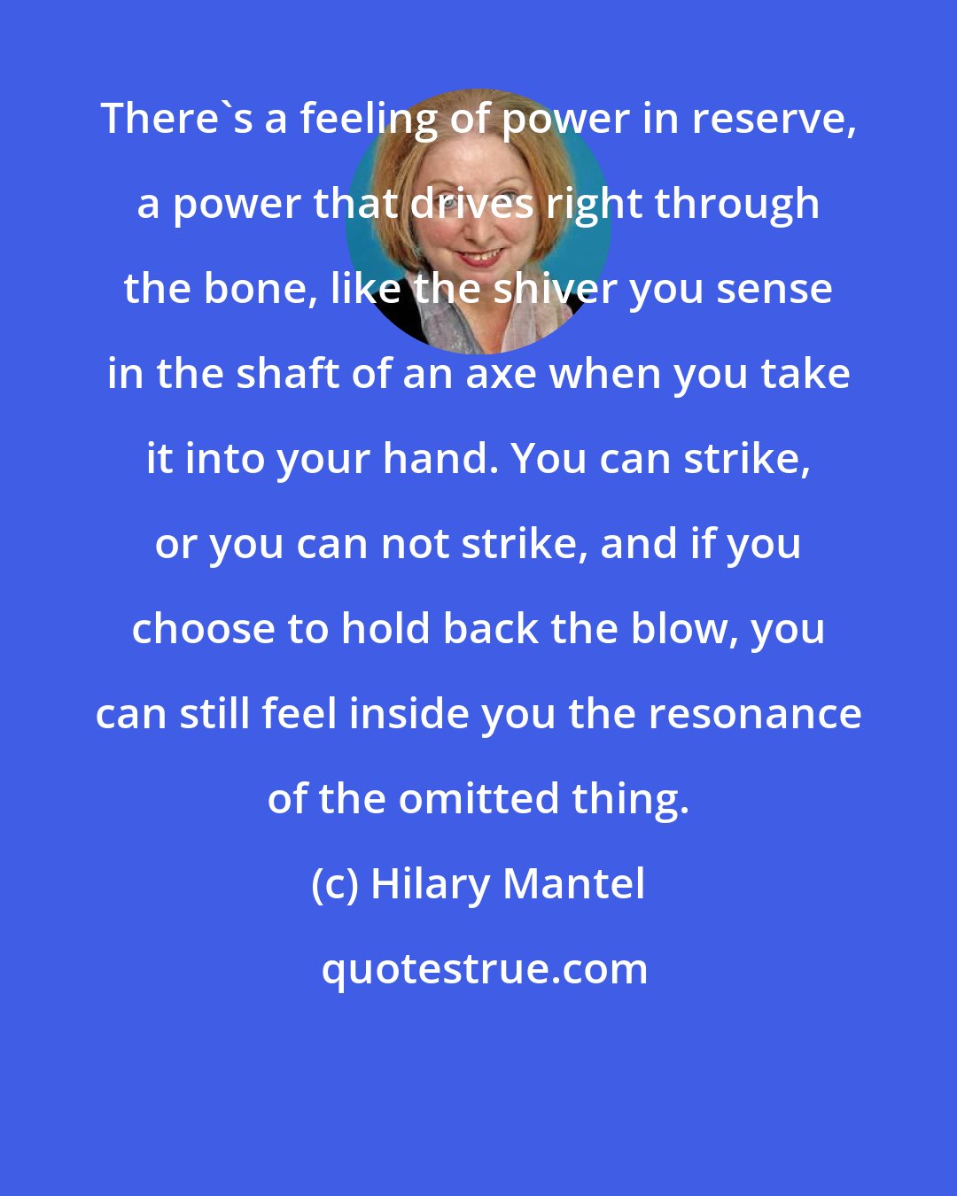 Hilary Mantel: There's a feeling of power in reserve, a power that drives right through the bone, like the shiver you sense in the shaft of an axe when you take it into your hand. You can strike, or you can not strike, and if you choose to hold back the blow, you can still feel inside you the resonance of the omitted thing.