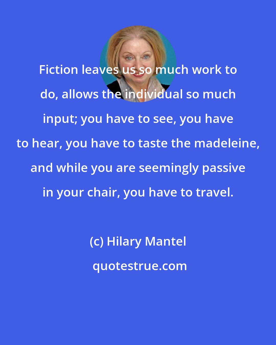 Hilary Mantel: Fiction leaves us so much work to do, allows the individual so much input; you have to see, you have to hear, you have to taste the madeleine, and while you are seemingly passive in your chair, you have to travel.