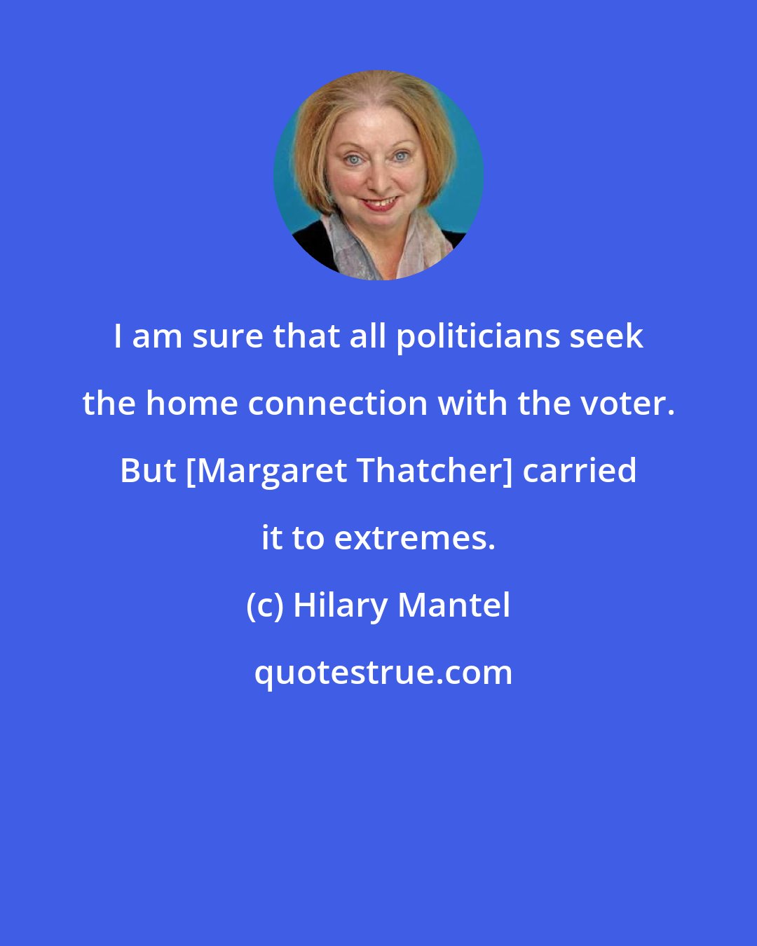 Hilary Mantel: I am sure that all politicians seek the home connection with the voter. But [Margaret Thatcher] carried it to extremes.