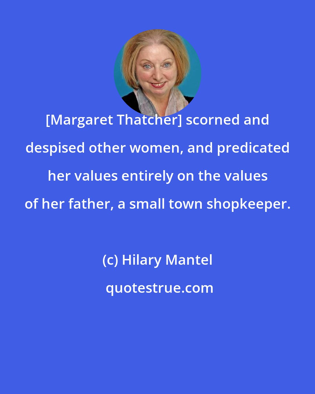 Hilary Mantel: [Margaret Thatcher] scorned and despised other women, and predicated her values entirely on the values of her father, a small town shopkeeper.