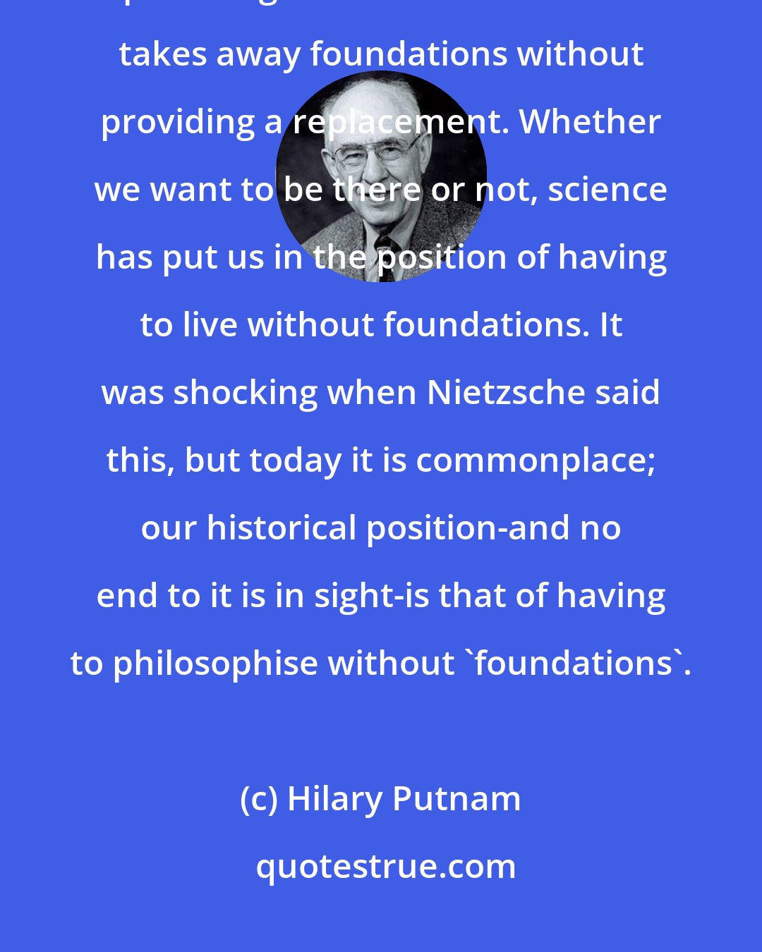 Hilary Putnam: Science is wonderful at destroying metaphysical answers, but incapable of providing substitute ones. Science takes away foundations without providing a replacement. Whether we want to be there or not, science has put us in the position of having to live without foundations. It was shocking when Nietzsche said this, but today it is commonplace; our historical position-and no end to it is in sight-is that of having to philosophise without 'foundations'.