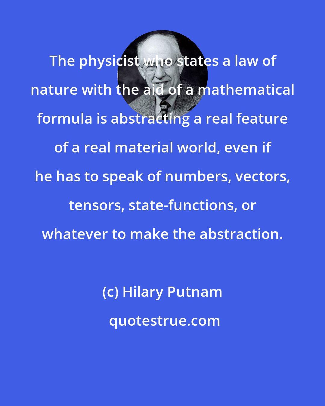Hilary Putnam: The physicist who states a law of nature with the aid of a mathematical formula is abstracting a real feature of a real material world, even if he has to speak of numbers, vectors, tensors, state-functions, or whatever to make the abstraction.