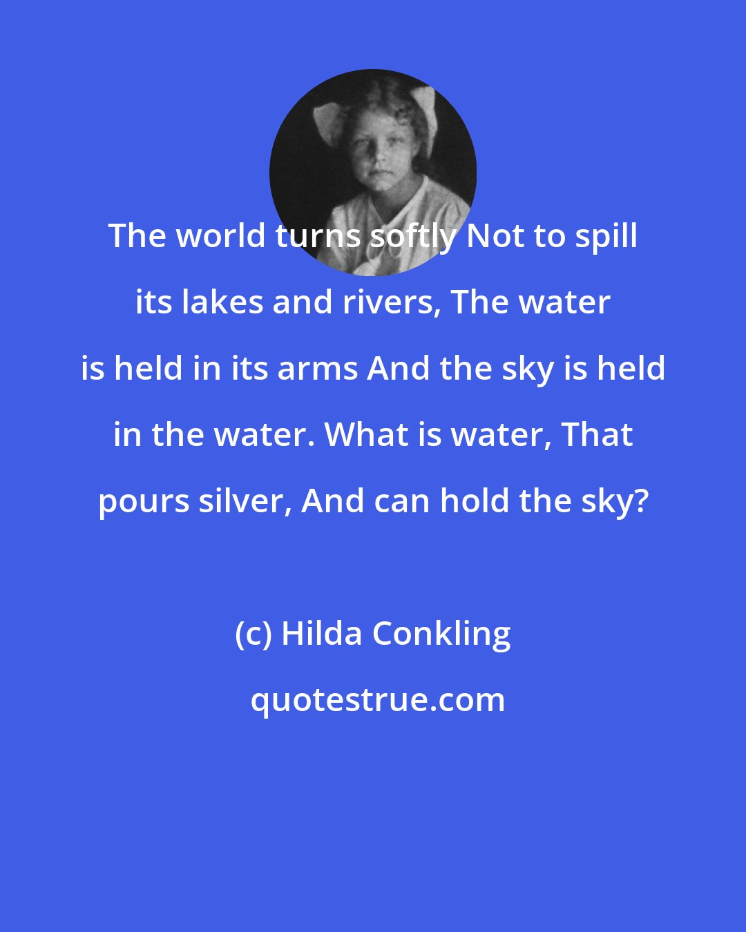 Hilda Conkling: The world turns softly Not to spill its lakes and rivers, The water is held in its arms And the sky is held in the water. What is water, That pours silver, And can hold the sky?