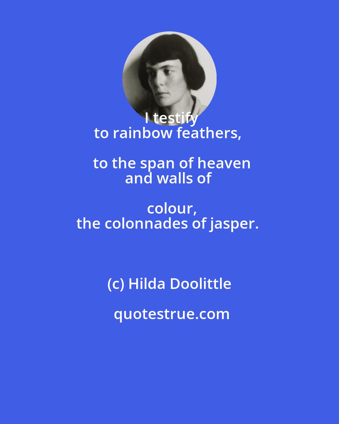 Hilda Doolittle: I testify
to rainbow feathers, to the span of heaven
and walls of colour,
the colonnades of jasper.