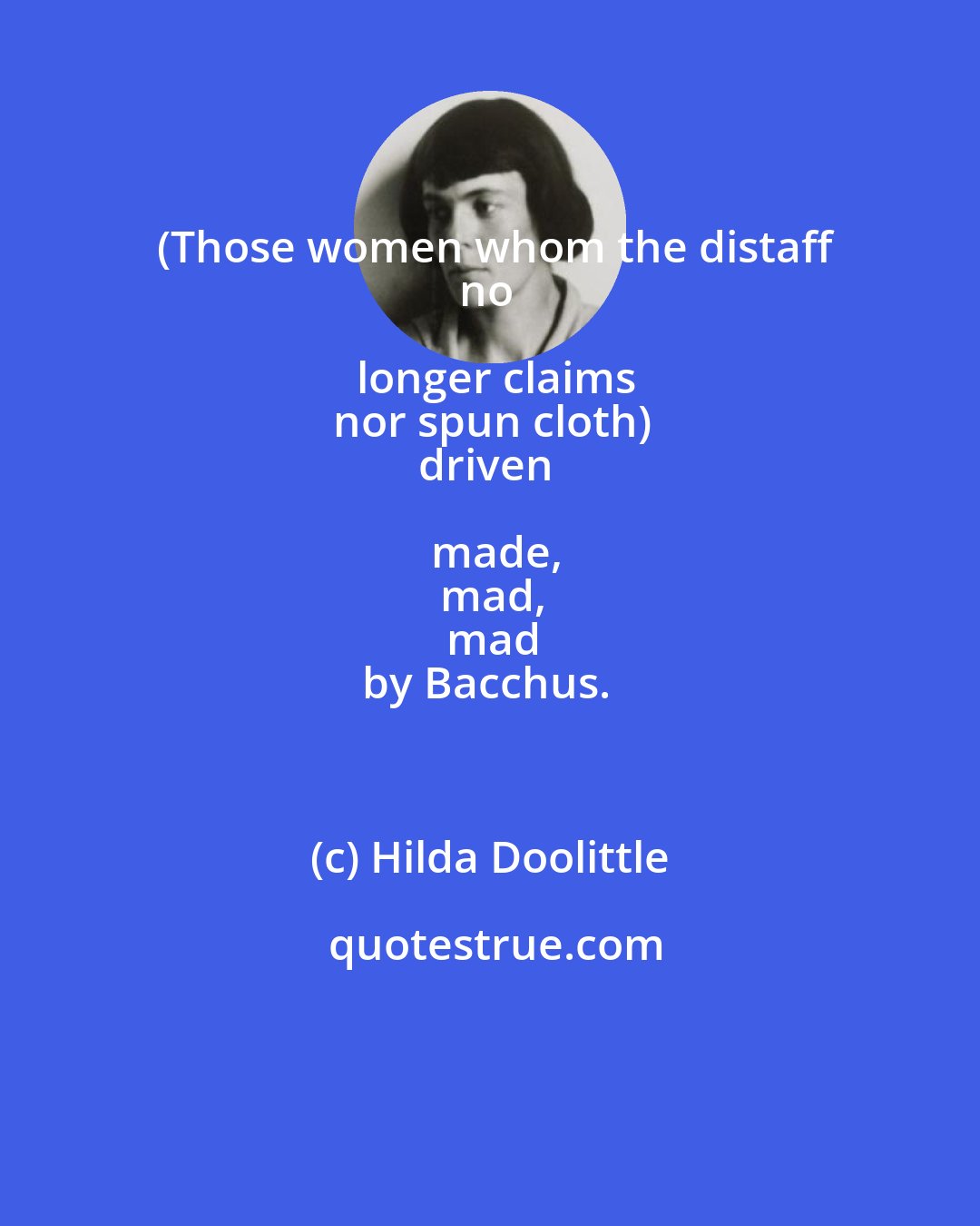 Hilda Doolittle: (Those women whom the distaff
no longer claims
nor spun cloth)
driven made,
mad,
mad
by Bacchus.