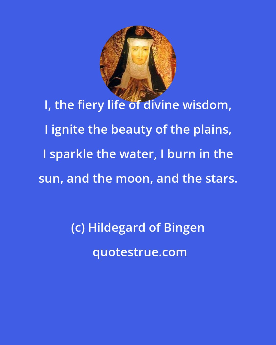 Hildegard of Bingen: I, the fiery life of divine wisdom, I ignite the beauty of the plains, I sparkle the water, I burn in the sun, and the moon, and the stars.