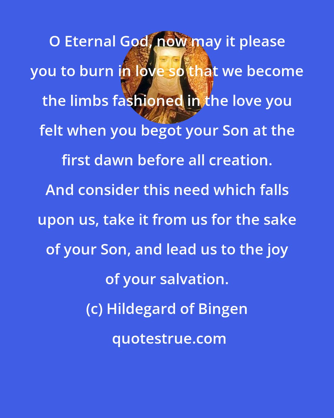 Hildegard of Bingen: O Eternal God, now may it please you to burn in love so that we become the limbs fashioned in the love you felt when you begot your Son at the first dawn before all creation. And consider this need which falls upon us, take it from us for the sake of your Son, and lead us to the joy of your salvation.