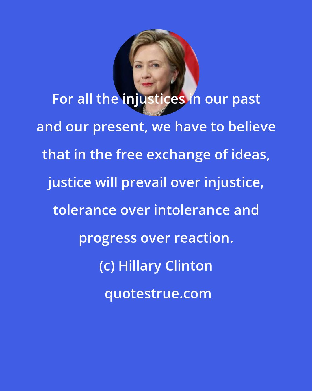 Hillary Clinton: For all the injustices in our past and our present, we have to believe that in the free exchange of ideas, justice will prevail over injustice, tolerance over intolerance and progress over reaction.