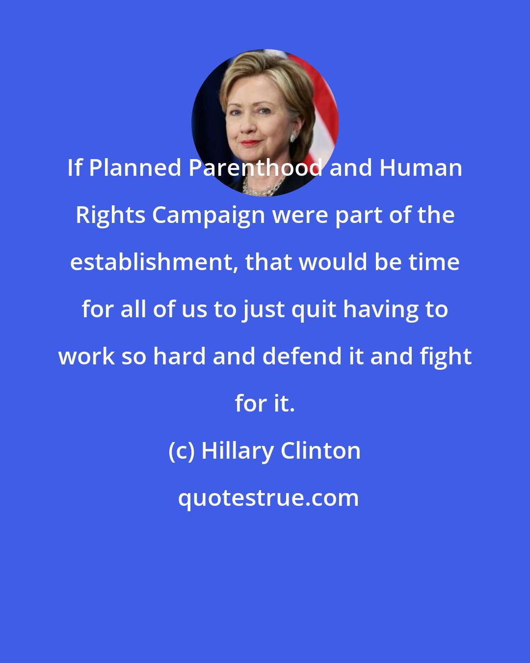 Hillary Clinton: If Planned Parenthood and Human Rights Campaign were part of the establishment, that would be time for all of us to just quit having to work so hard and defend it and fight for it.