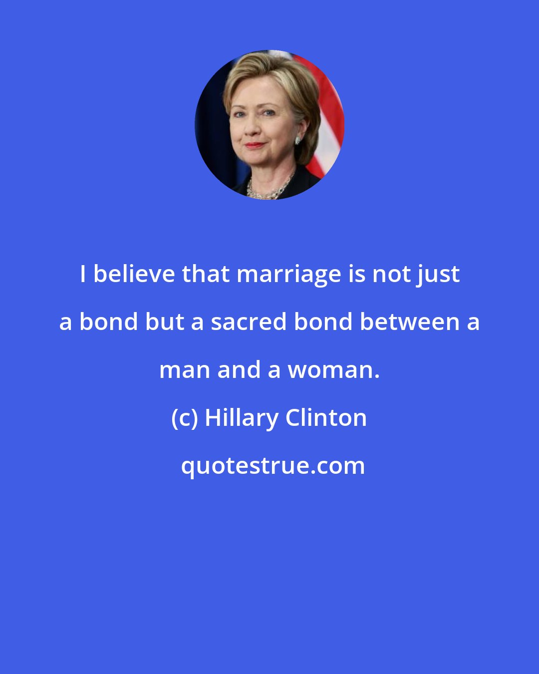 Hillary Clinton: I believe that marriage is not just a bond but a sacred bond between a man and a woman.
