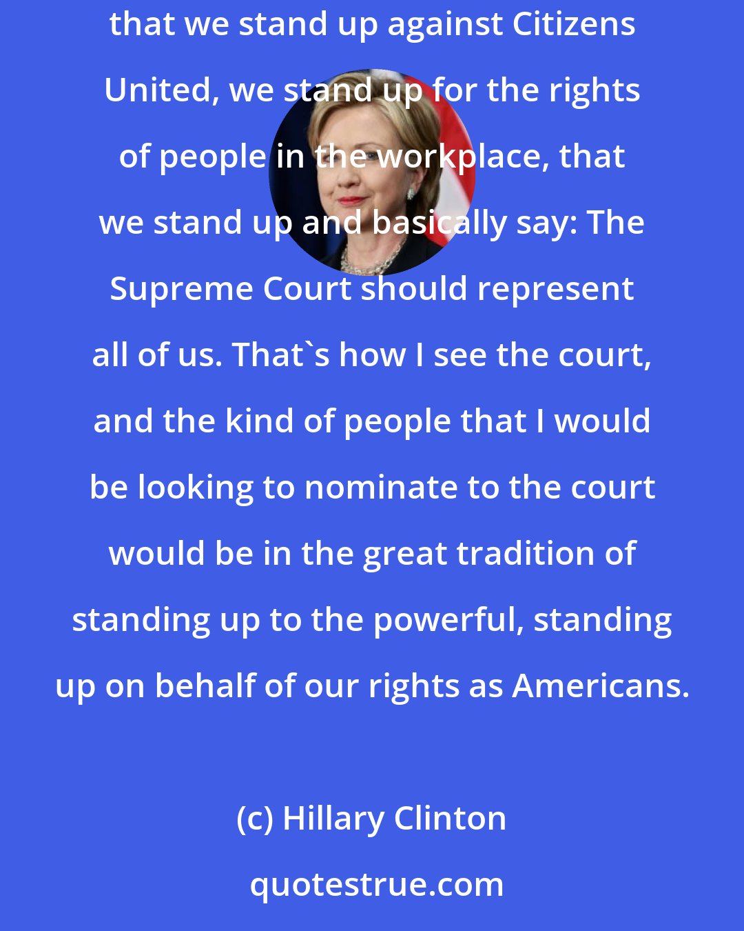 Hillary Clinton: I feel that at this point in our country's history, it is important that we not reverse marriage equality, that we not reverse Roe v. Wade, that we stand up against Citizens United, we stand up for the rights of people in the workplace, that we stand up and basically say: The Supreme Court should represent all of us. That's how I see the court, and the kind of people that I would be looking to nominate to the court would be in the great tradition of standing up to the powerful, standing up on behalf of our rights as Americans.