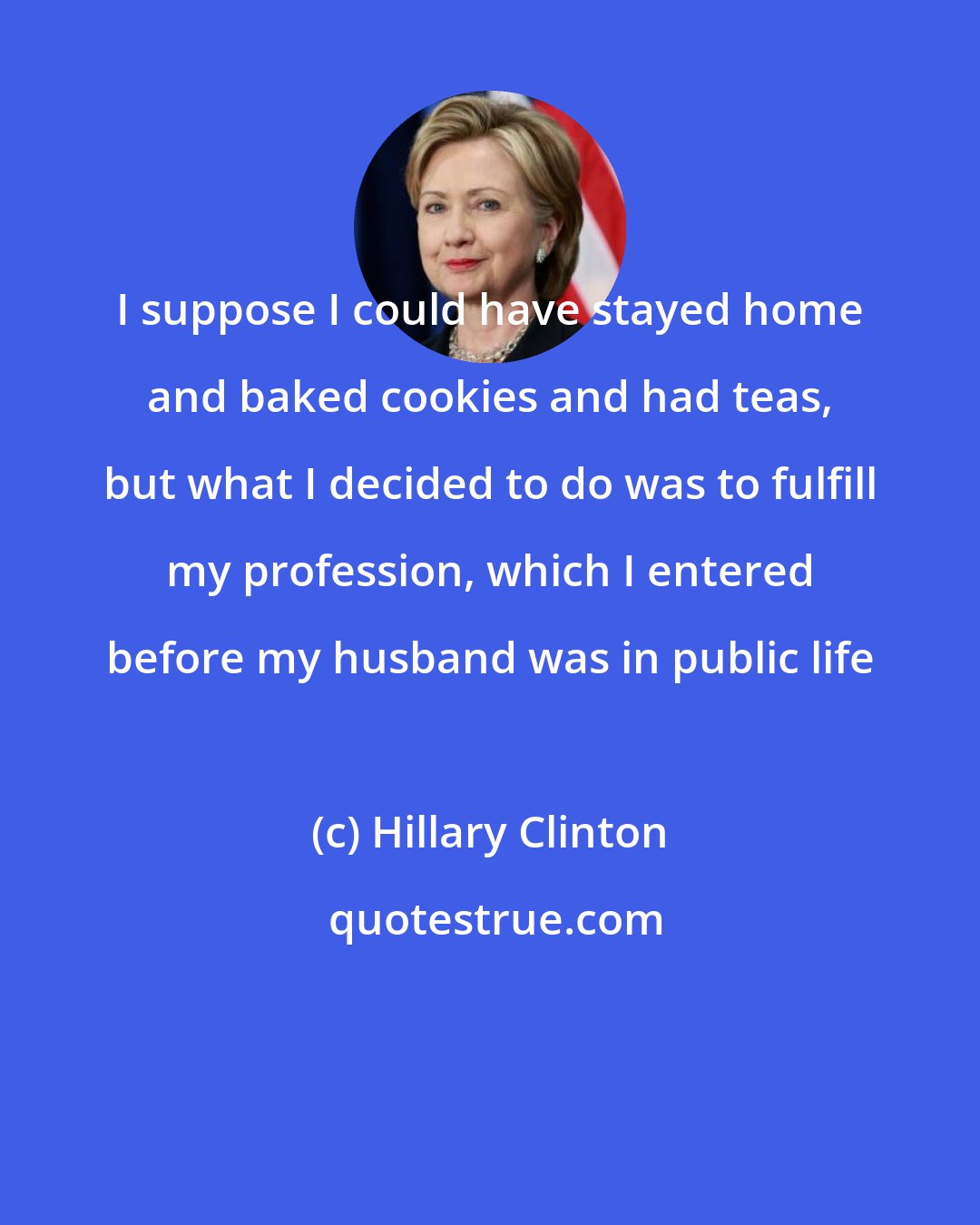 Hillary Clinton: I suppose I could have stayed home and baked cookies and had teas, but what I decided to do was to fulfill my profession, which I entered before my husband was in public life