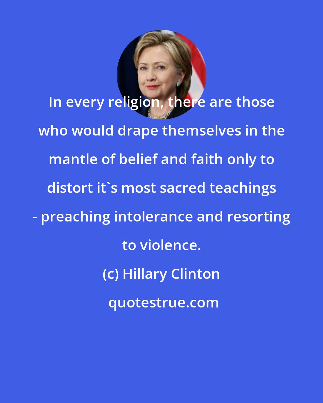 Hillary Clinton: In every religion, there are those who would drape themselves in the mantle of belief and faith only to distort it's most sacred teachings - preaching intolerance and resorting to violence.