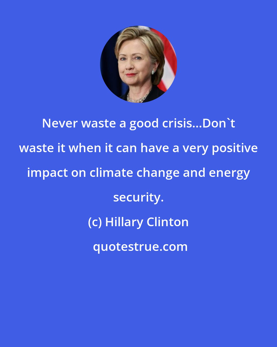 Hillary Clinton: Never waste a good crisis...Don't waste it when it can have a very positive impact on climate change and energy security.