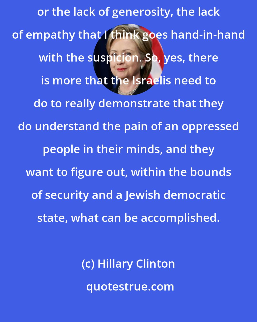 Hillary Clinton: I'm not making excuses for the missed opportunities of the Israelis, or the lack of generosity, the lack of empathy that I think goes hand-in-hand with the suspicion. So, yes, there is more that the Israelis need to do to really demonstrate that they do understand the pain of an oppressed people in their minds, and they want to figure out, within the bounds of security and a Jewish democratic state, what can be accomplished.