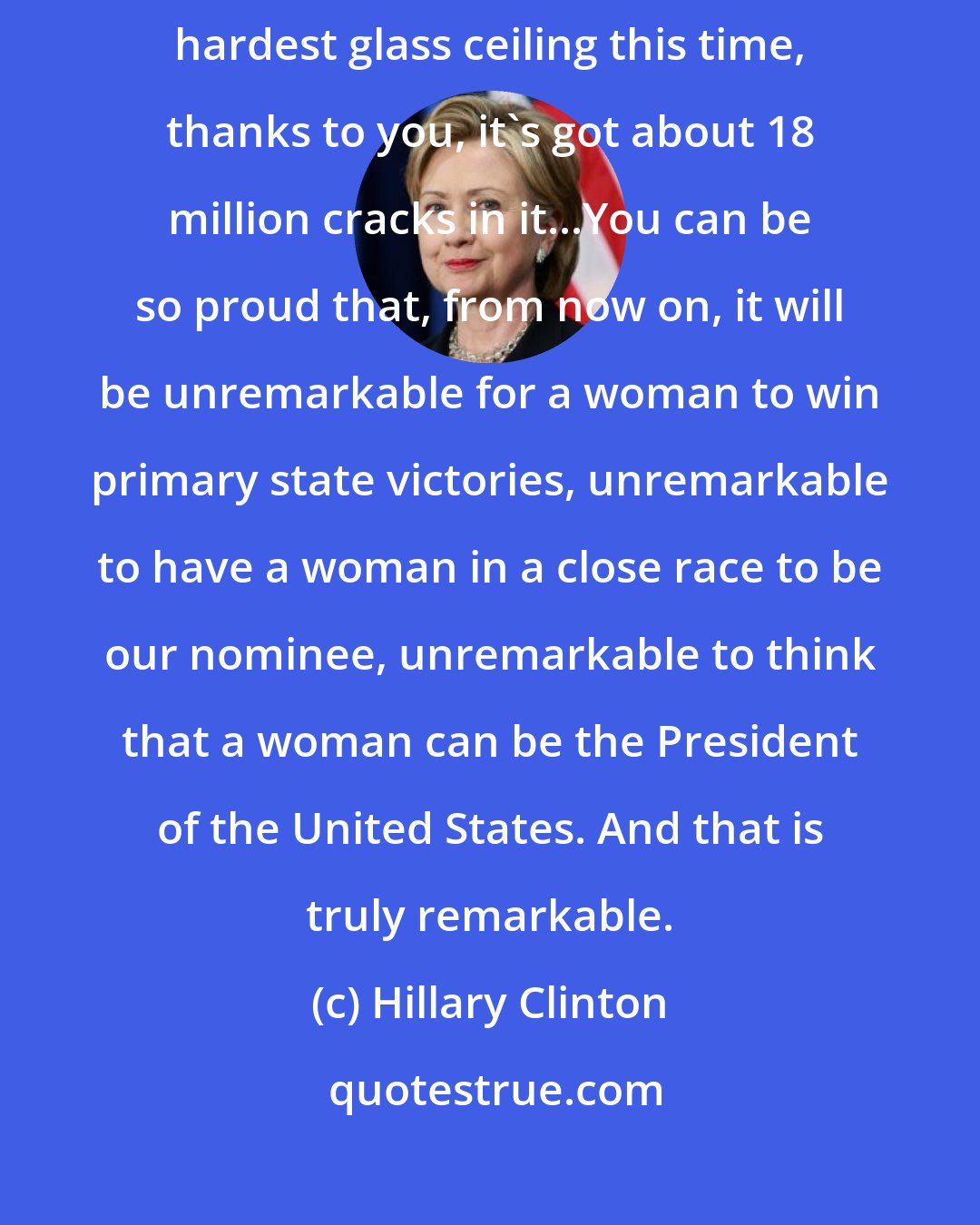 Hillary Clinton: From her concession speech: Although we weren't able to shatter that highest, hardest glass ceiling this time, thanks to you, it's got about 18 million cracks in it...You can be so proud that, from now on, it will be unremarkable for a woman to win primary state victories, unremarkable to have a woman in a close race to be our nominee, unremarkable to think that a woman can be the President of the United States. And that is truly remarkable.