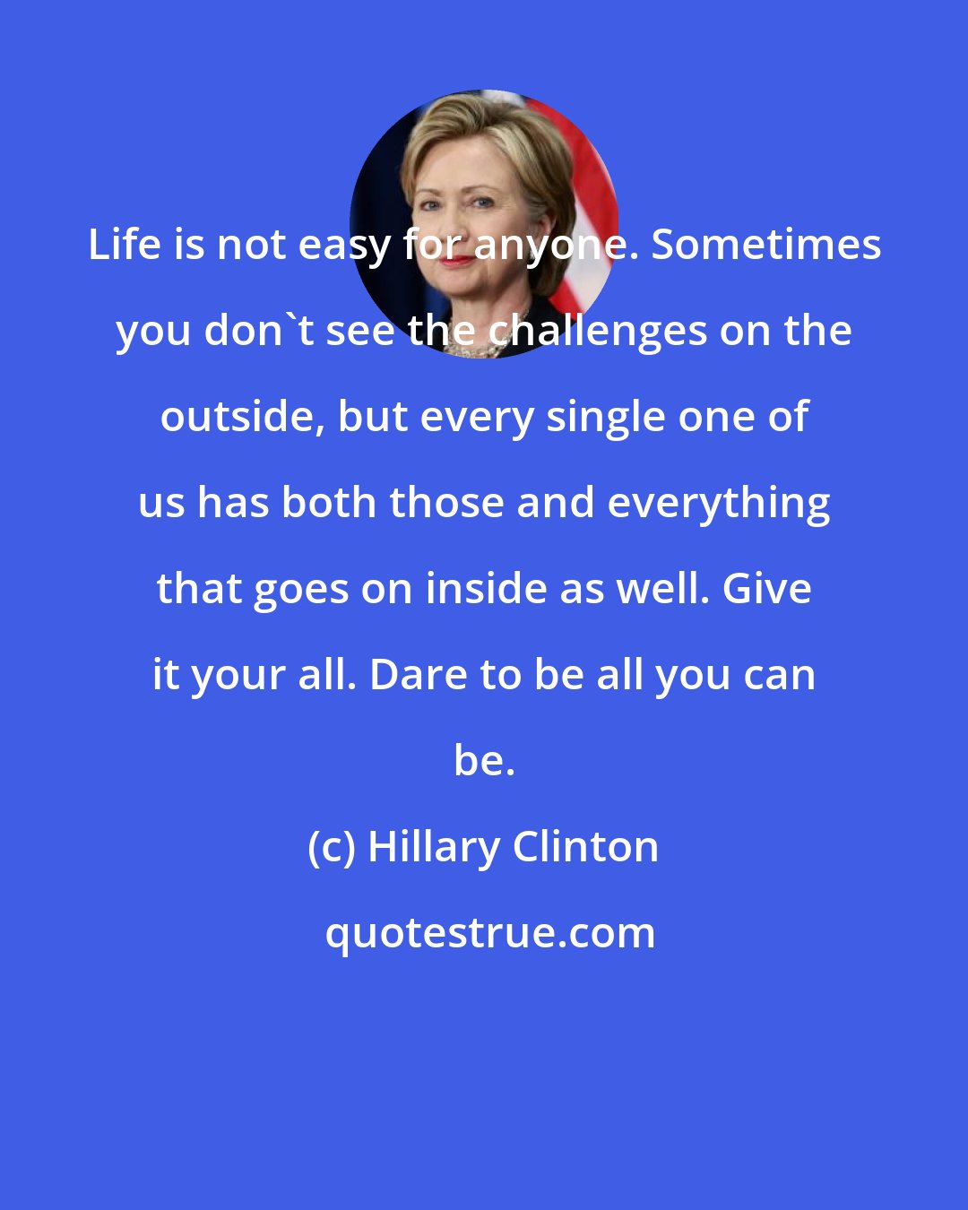 Hillary Clinton: Life is not easy for anyone. Sometimes you don't see the challenges on the outside, but every single one of us has both those and everything that goes on inside as well. Give it your all. Dare to be all you can be.