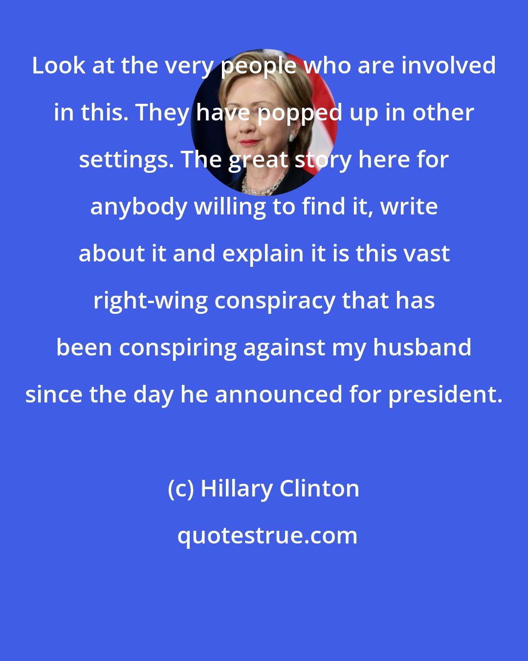 Hillary Clinton: Look at the very people who are involved in this. They have popped up in other settings. The great story here for anybody willing to find it, write about it and explain it is this vast right-wing conspiracy that has been conspiring against my husband since the day he announced for president.