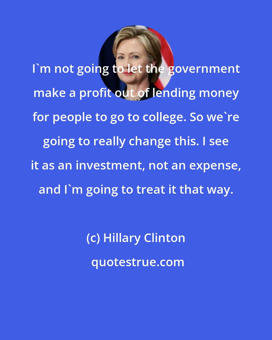 Hillary Clinton: I'm not going to let the government make a profit out of lending money for people to go to college. So we're going to really change this. I see it as an investment, not an expense, and I'm going to treat it that way.