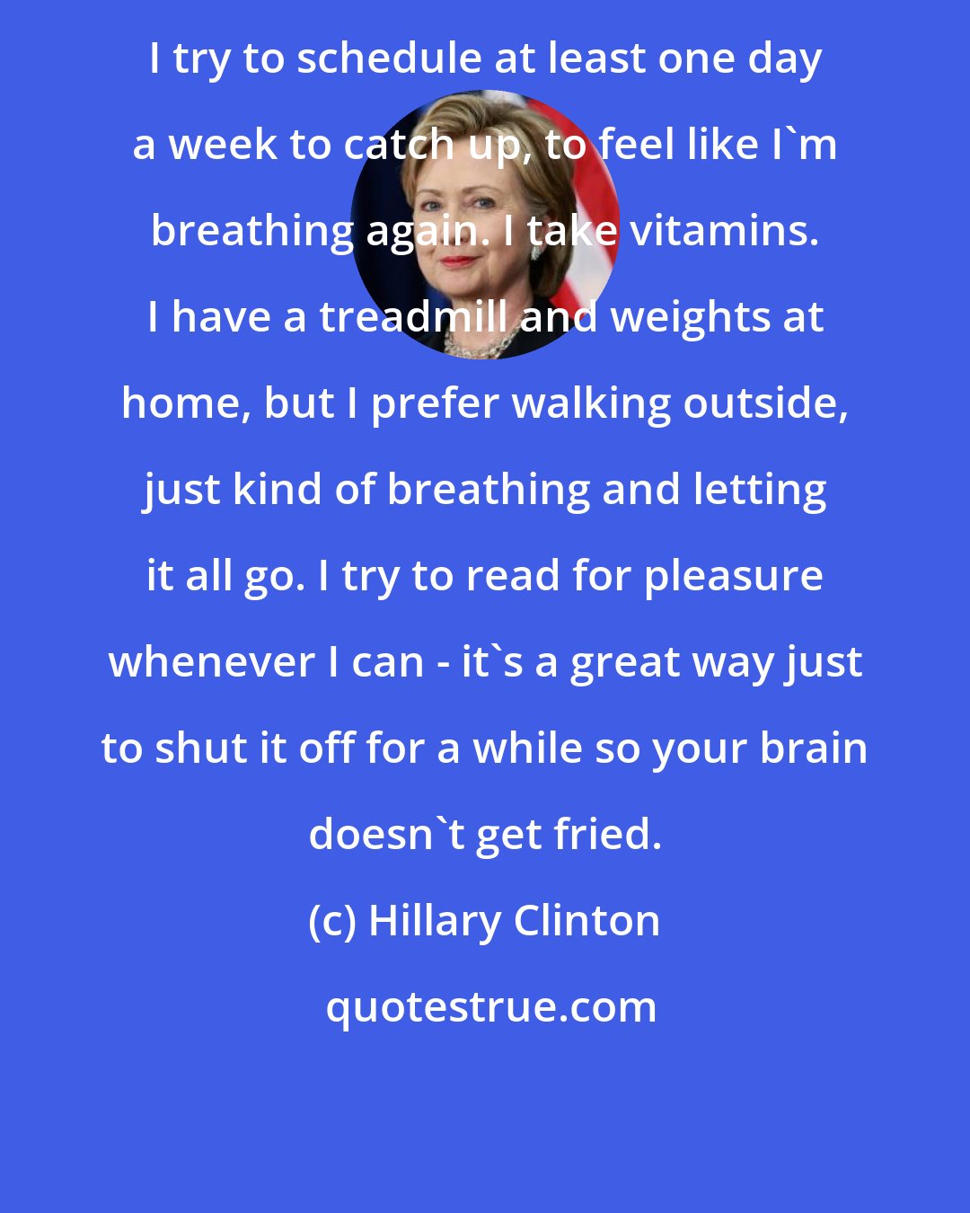 Hillary Clinton: I try to schedule at least one day a week to catch up, to feel like I'm breathing again. I take vitamins. I have a treadmill and weights at home, but I prefer walking outside, just kind of breathing and letting it all go. I try to read for pleasure whenever I can - it's a great way just to shut it off for a while so your brain doesn't get fried.