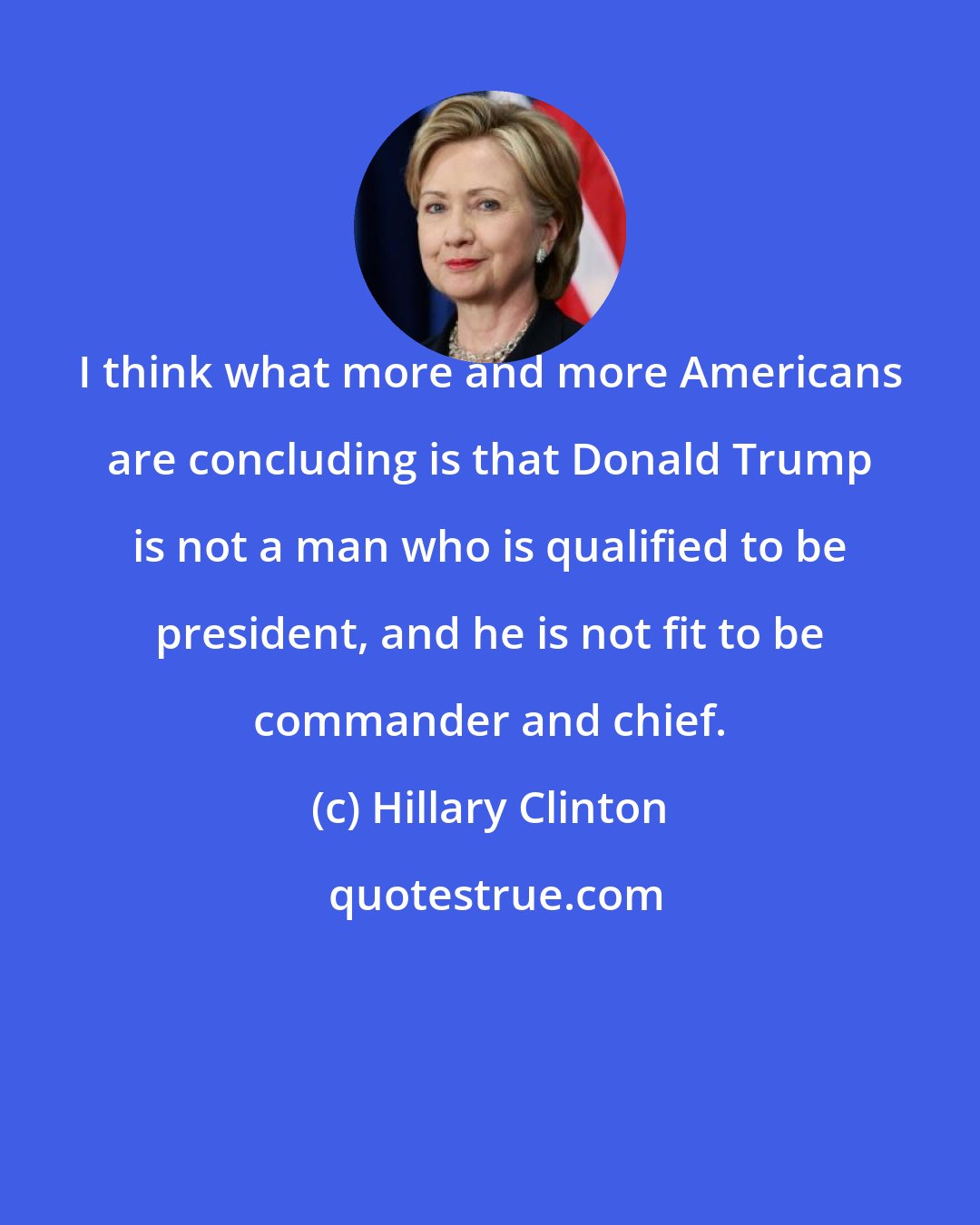 Hillary Clinton: I think what more and more Americans are concluding is that Donald Trump is not a man who is qualified to be president, and he is not fit to be commander and chief.