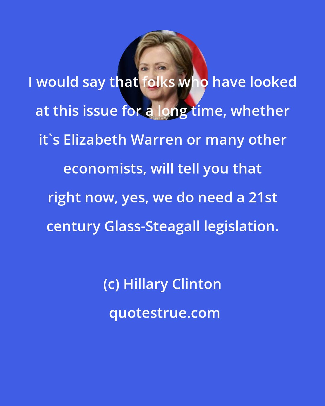 Hillary Clinton: I would say that folks who have looked at this issue for a long time, whether it's Elizabeth Warren or many other economists, will tell you that right now, yes, we do need a 21st century Glass-Steagall legislation.