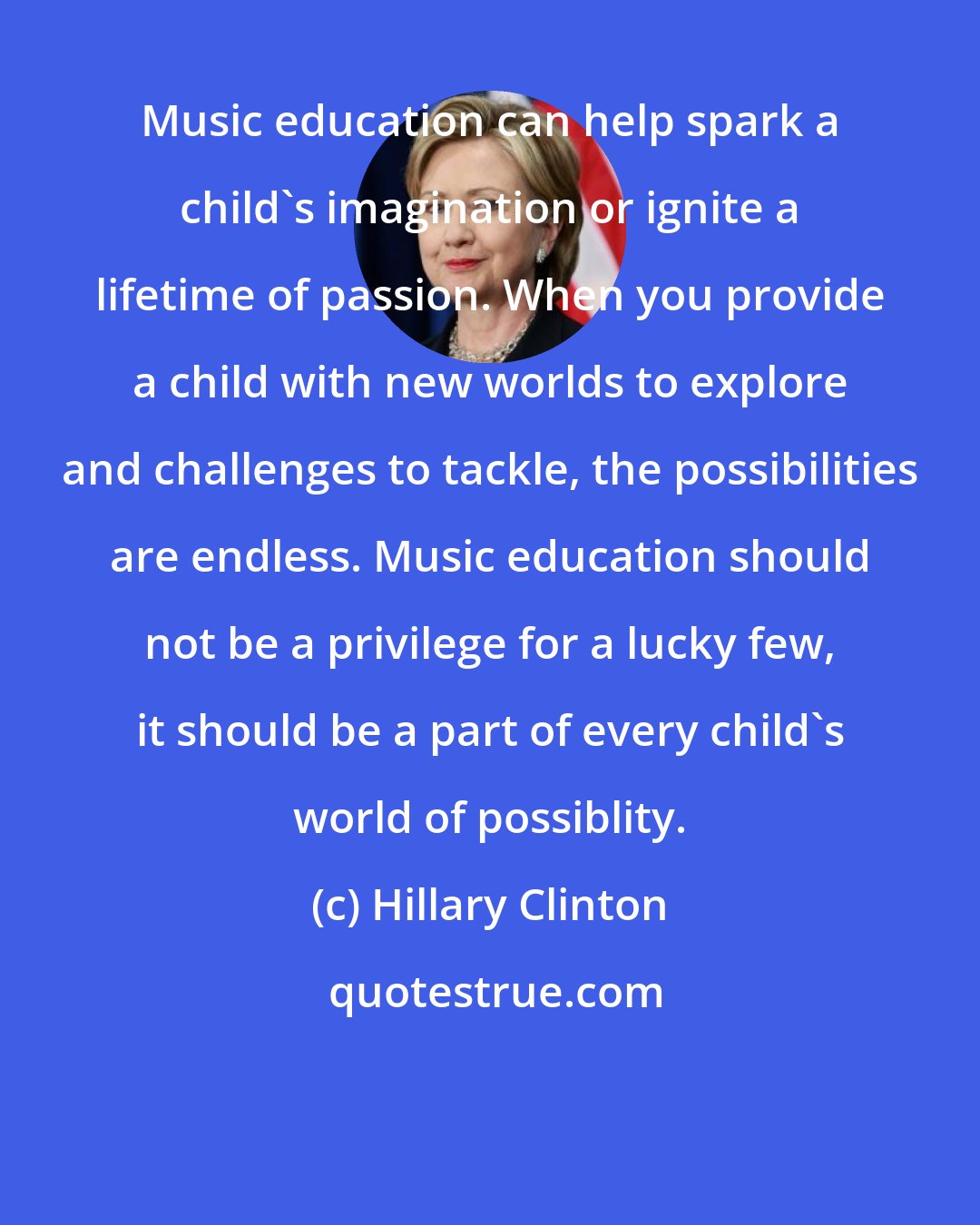 Hillary Clinton: Music education can help spark a child's imagination or ignite a lifetime of passion. When you provide a child with new worlds to explore and challenges to tackle, the possibilities are endless. Music education should not be a privilege for a lucky few, it should be a part of every child's world of possiblity.