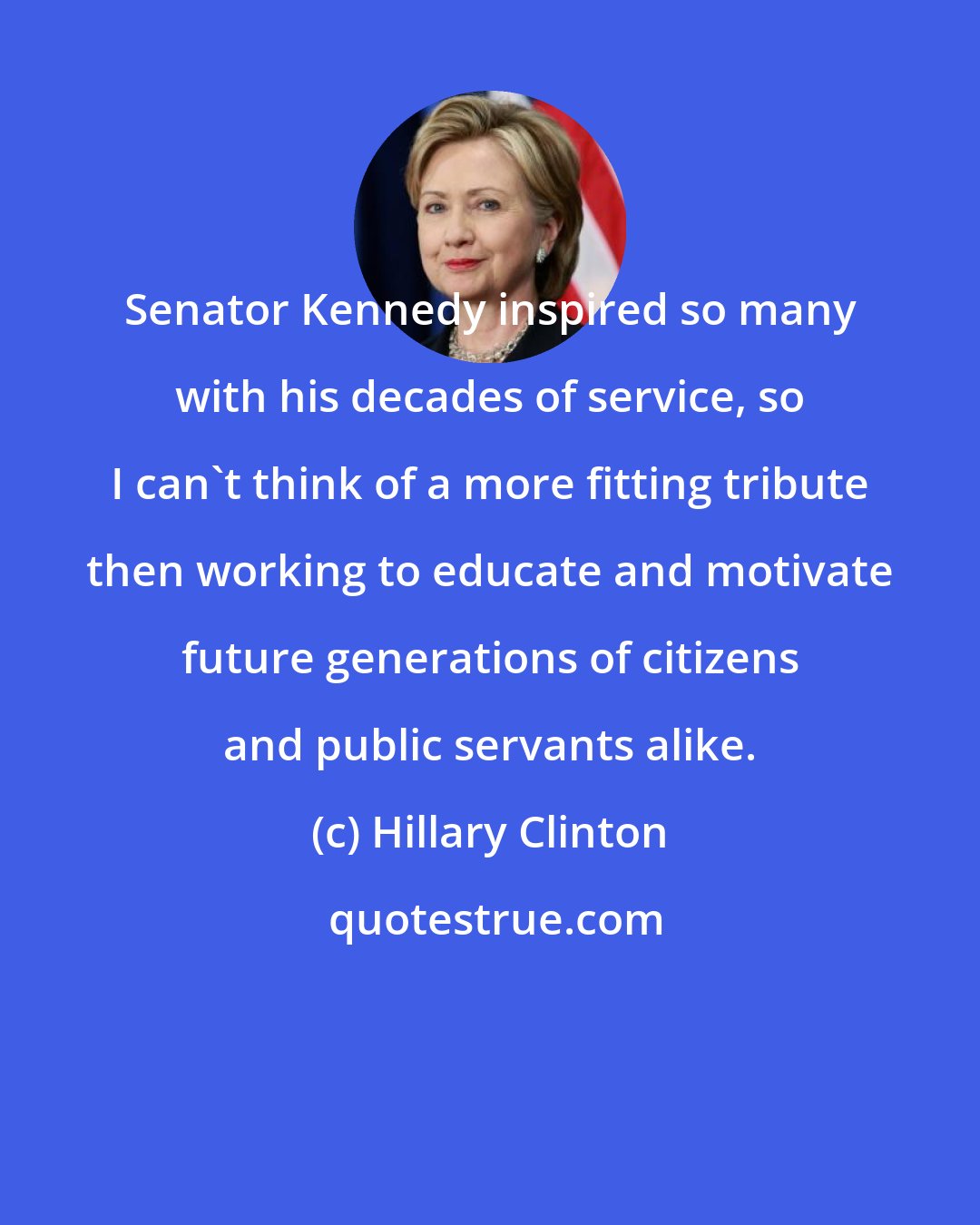 Hillary Clinton: Senator Kennedy inspired so many with his decades of service, so I can't think of a more fitting tribute then working to educate and motivate future generations of citizens and public servants alike.