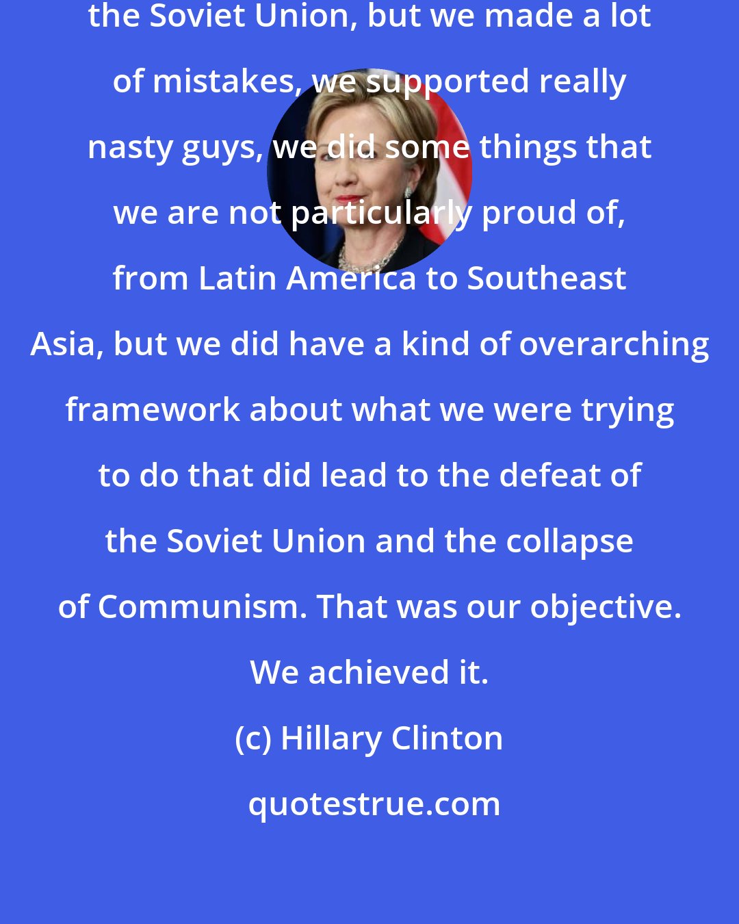 Hillary Clinton: You know, we did a good job in containing the Soviet Union, but we made a lot of mistakes, we supported really nasty guys, we did some things that we are not particularly proud of, from Latin America to Southeast Asia, but we did have a kind of overarching framework about what we were trying to do that did lead to the defeat of the Soviet Union and the collapse of Communism. That was our objective. We achieved it.