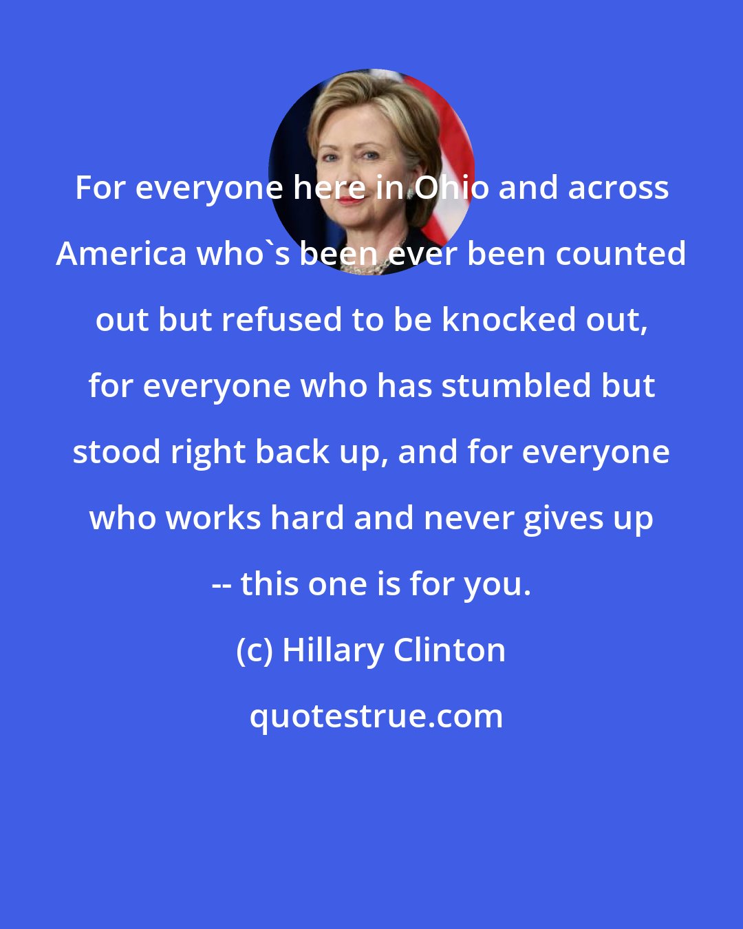 Hillary Clinton: For everyone here in Ohio and across America who's been ever been counted out but refused to be knocked out, for everyone who has stumbled but stood right back up, and for everyone who works hard and never gives up -- this one is for you.