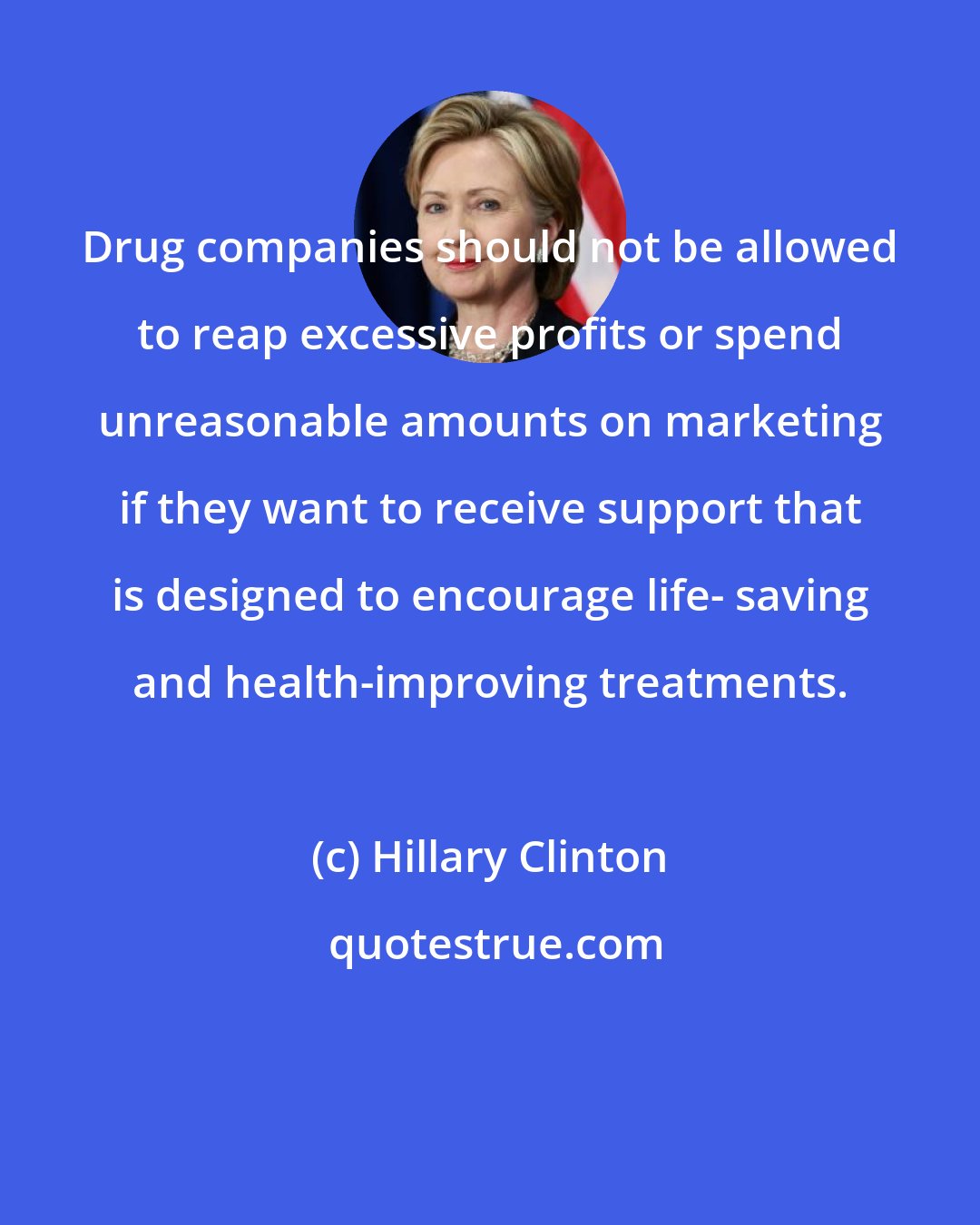 Hillary Clinton: Drug companies should not be allowed to reap excessive profits or spend unreasonable amounts on marketing if they want to receive support that is designed to encourage life- saving and health-improving treatments.