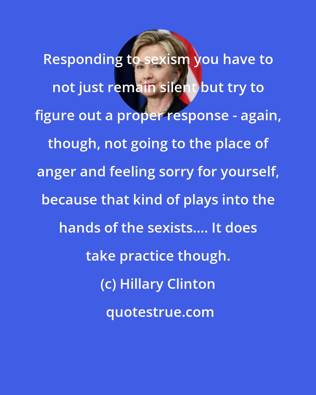 Hillary Clinton: Responding to sexism you have to not just remain silent but try to figure out a proper response - again, though, not going to the place of anger and feeling sorry for yourself, because that kind of plays into the hands of the sexists.... It does take practice though.