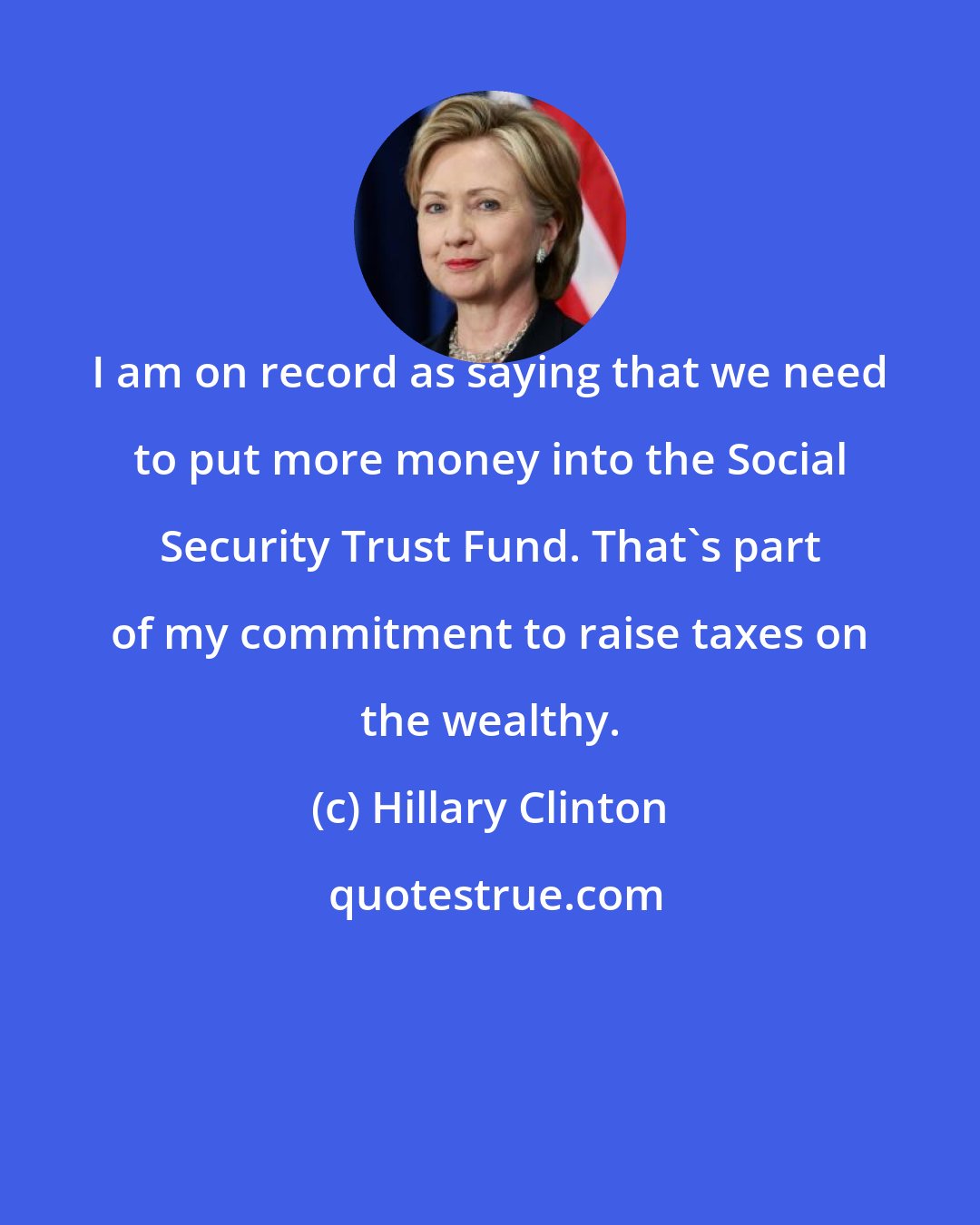 Hillary Clinton: I am on record as saying that we need to put more money into the Social Security Trust Fund. That's part of my commitment to raise taxes on the wealthy.