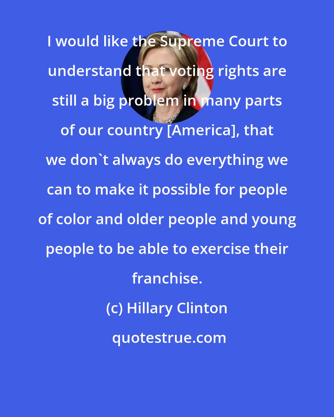 Hillary Clinton: I would like the Supreme Court to understand that voting rights are still a big problem in many parts of our country [America], that we don't always do everything we can to make it possible for people of color and older people and young people to be able to exercise their franchise.