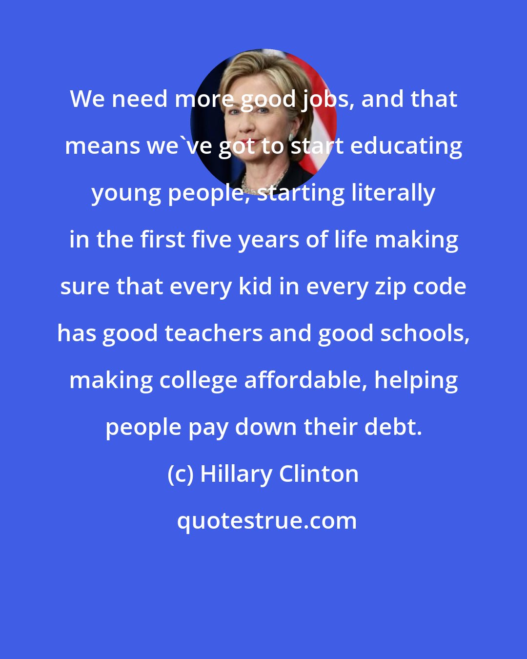 Hillary Clinton: We need more good jobs, and that means we've got to start educating young people, starting literally in the first five years of life making sure that every kid in every zip code has good teachers and good schools, making college affordable, helping people pay down their debt.