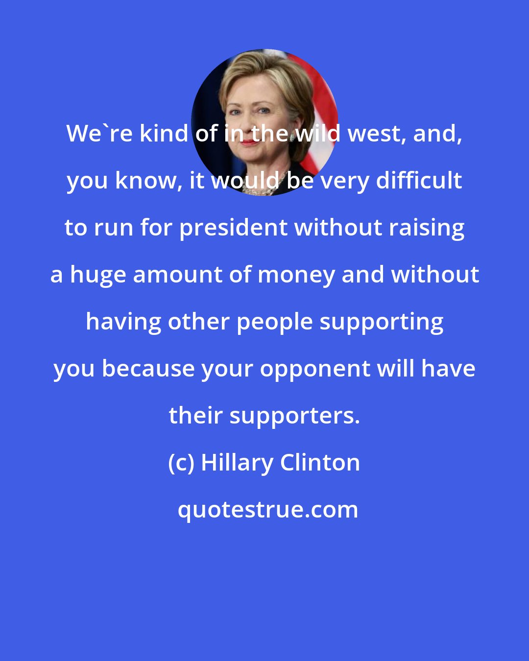 Hillary Clinton: We're kind of in the wild west, and, you know, it would be very difficult to run for president without raising a huge amount of money and without having other people supporting you because your opponent will have their supporters.