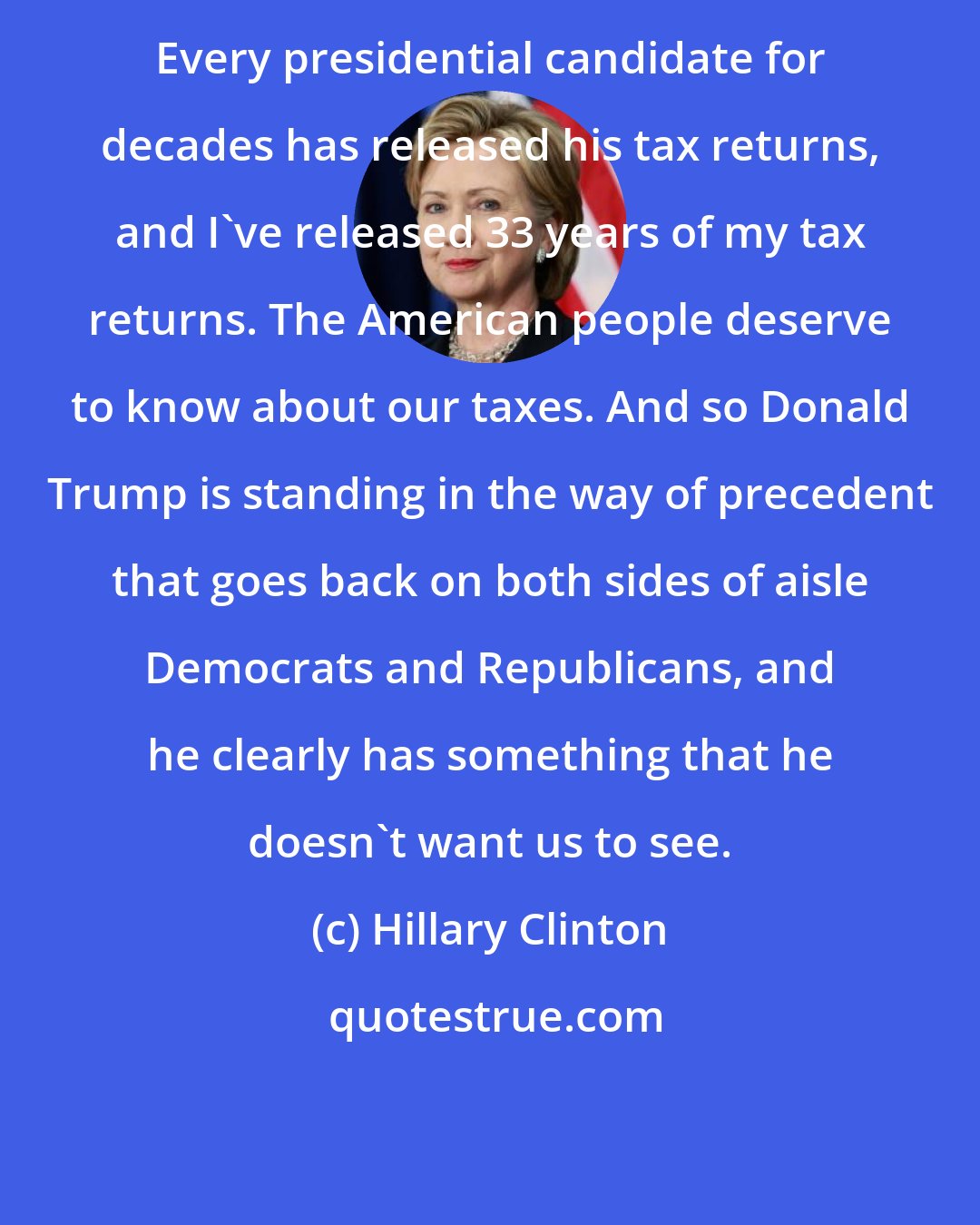 Hillary Clinton: Every presidential candidate for decades has released his tax returns, and I've released 33 years of my tax returns. The American people deserve to know about our taxes. And so Donald Trump is standing in the way of precedent that goes back on both sides of aisle Democrats and Republicans, and he clearly has something that he doesn't want us to see.