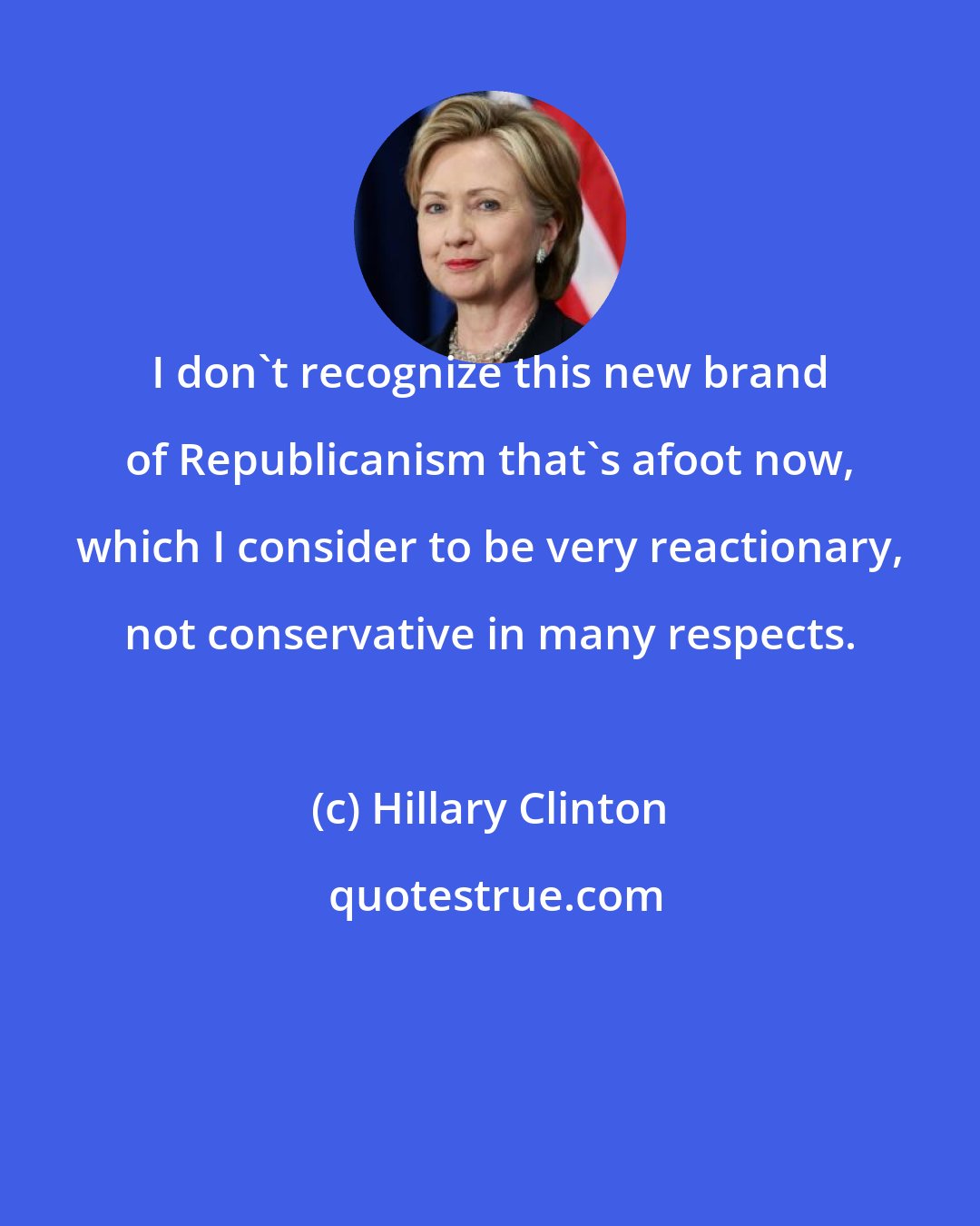 Hillary Clinton: I don't recognize this new brand of Republicanism that's afoot now, which I consider to be very reactionary, not conservative in many respects.